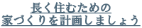 長く住むための家づくりを計画しましょう